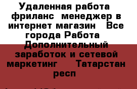 Удаленная работа, фриланс, менеджер в интернет-магазин - Все города Работа » Дополнительный заработок и сетевой маркетинг   . Татарстан респ.